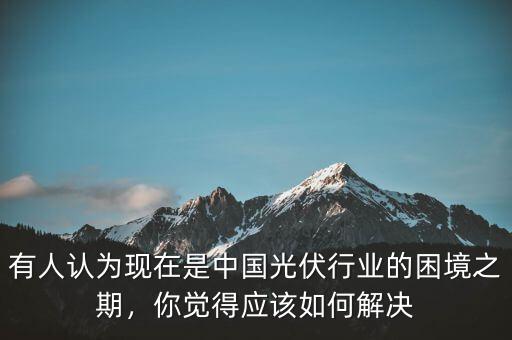 有人認(rèn)為現(xiàn)在是中國(guó)光伏行業(yè)的困境之期，你覺(jué)得應(yīng)該如何解決