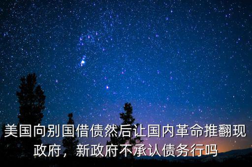 美國(guó)向別國(guó)借債然后讓國(guó)內(nèi)革命推翻現(xiàn)政府，新政府不承認(rèn)債務(wù)行嗎