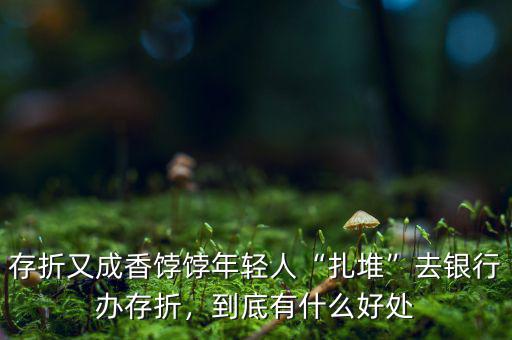 存折又成香餑餑年輕人“扎堆”去銀行辦存折，到底有什么好處