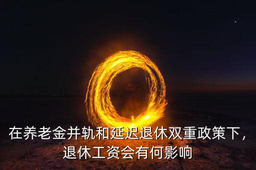 在養(yǎng)老金并軌和延遲退休雙重政策下，退休工資會有何影響