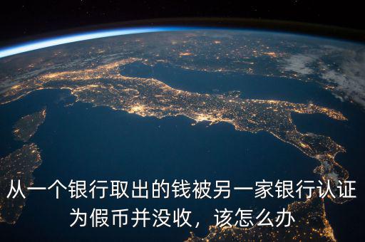 從一個(gè)銀行取出的錢被另一家銀行認(rèn)證為假幣并沒收，該怎么辦