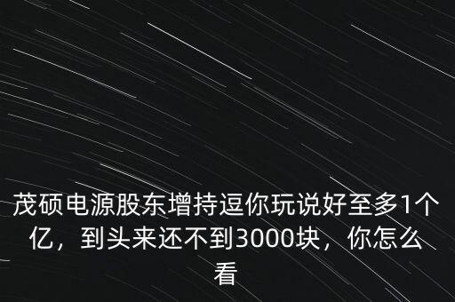 茂碩電源股東增持逗你玩說(shuō)好至多1個(gè)億，到頭來(lái)還不到3000塊，你怎么看