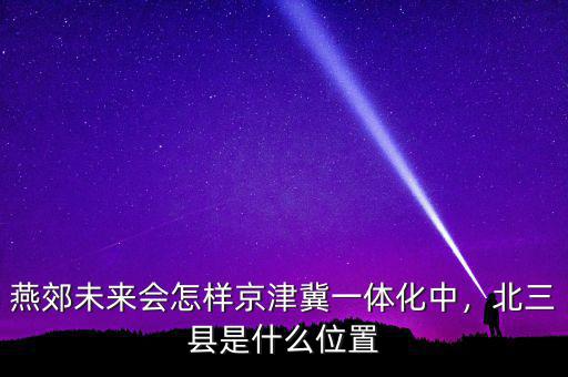 燕郊未來會(huì)怎樣京津冀一體化中，北三縣是什么位置
