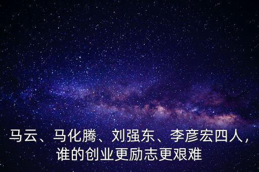 馬云、馬化騰、劉強(qiáng)東、李彥宏四人，誰(shuí)的創(chuàng)業(yè)更勵(lì)志更艱難