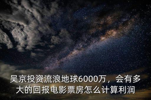 吳京投資流浪地球6000萬，會有多大的回報電影票房怎么計算利潤