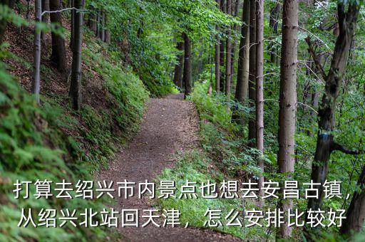 打算去紹興市內(nèi)景點也想去安昌古鎮(zhèn)，從紹興北站回天津，怎么安排比較好