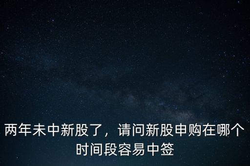 兩年未中新股了，請問新股申購在哪個時間段容易中簽
