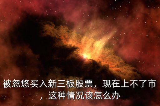 被忽悠買入新三板股票，現(xiàn)在上不了市，這種情況該怎么辦