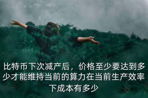 比特幣下次減產(chǎn)后，價(jià)格至少要達(dá)到多少才能維持當(dāng)前的算力在當(dāng)前生產(chǎn)效率下成本有多少