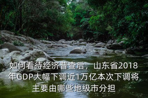 如何看待經(jīng)濟(jì)普查后，山東省2018年GDP大幅下調(diào)近1萬(wàn)億本次下調(diào)將主要由哪些地級(jí)市分擔(dān)
