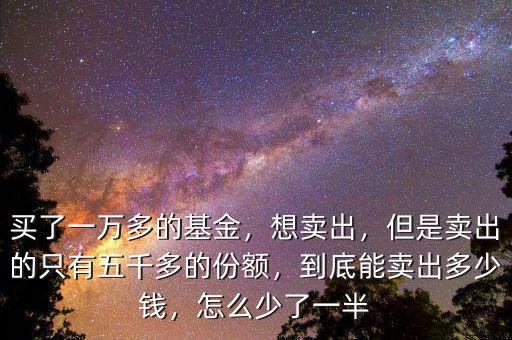 買了一萬(wàn)多的基金，想賣出，但是賣出的只有五千多的份額，到底能賣出多少錢，怎么少了一半
