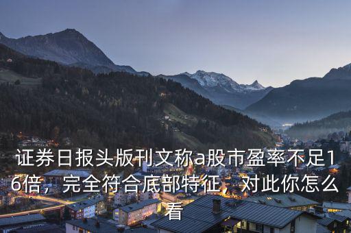 證券日報頭版刊文稱a股市盈率不足16倍，完全符合底部特征，對此你怎么看