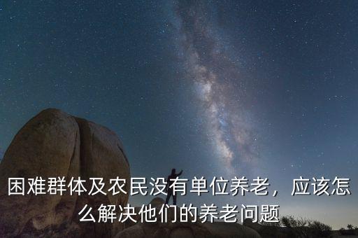困難群體及農(nóng)民沒有單位養(yǎng)老，應(yīng)該怎么解決他們的養(yǎng)老問題