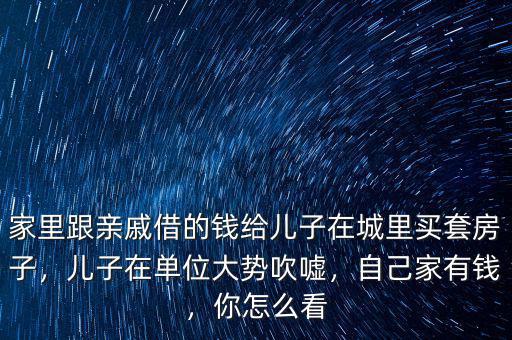 家里跟親戚借的錢給兒子在城里買套房子，兒子在單位大勢吹噓，自己家有錢，你怎么看
