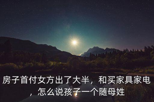 房子首付女方出了大半，和買家具家電，怎么說孩子一個隨母姓