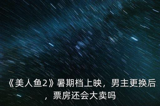《美人魚2》暑期檔上映，男主更換后，票房還會大賣嗎