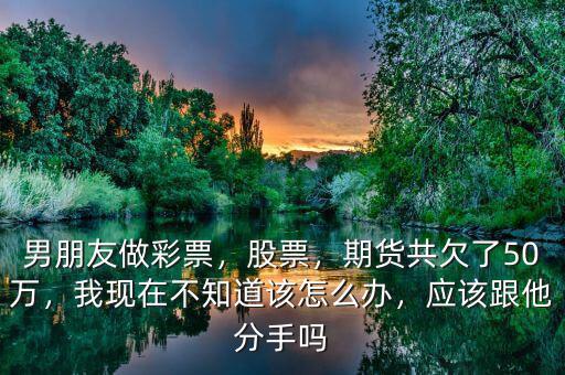 男朋友做彩票，股票，期貨共欠了50萬，我現在不知道該怎么辦，應該跟他分手嗎