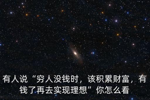有人說“窮人沒錢時，該積累財富，有錢了再去實現(xiàn)理想”你怎么看