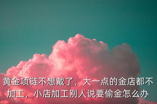 黃金項(xiàng)鏈不想戴了，大一點(diǎn)的金店都不加工，小店加工別人說要偷金怎么辦
