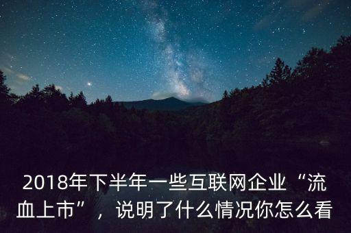 2018年下半年一些互聯(lián)網(wǎng)企業(yè)“流血上市”，說明了什么情況你怎么看