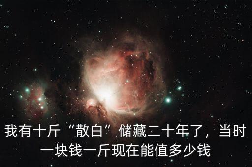 我有十斤“散白”儲藏二十年了，當(dāng)時一塊錢一斤現(xiàn)在能值多少錢