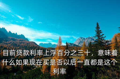 目前貸款利率上浮百分之三十，意味著什么如果現(xiàn)在買是否以后一直都是這個利率