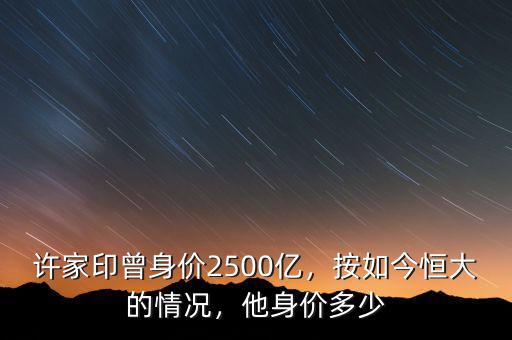 許家印曾身價2500億，按如今恒大的情況，他身價多少