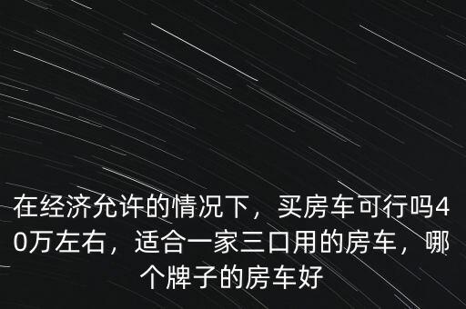 在經(jīng)濟(jì)允許的情況下，買(mǎi)房車(chē)可行嗎40萬(wàn)左右，適合一家三口用的房車(chē)，哪個(gè)牌子的房車(chē)好