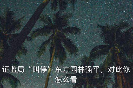 證監(jiān)局“叫?！睎|方園林強(qiáng)平，對(duì)此你怎么看