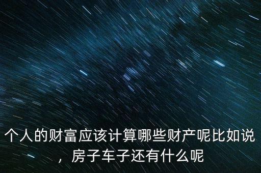 個人的財(cái)富應(yīng)該計(jì)算哪些財(cái)產(chǎn)呢比如說，房子車子還有什么呢