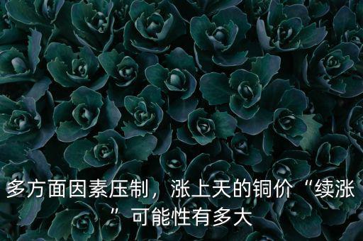 多方面因素壓制，漲上天的銅價“續(xù)漲”可能性有多大