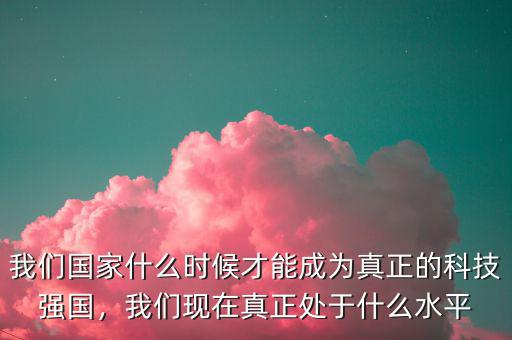 我們國家什么時候才能成為真正的科技強(qiáng)國，我們現(xiàn)在真正處于什么水平
