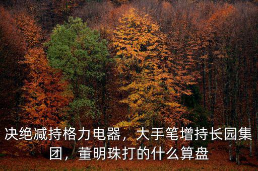 決絕減持格力電器，大手筆增持長園集團，董明珠打的什么算盤