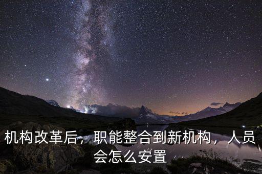 機構改革后，職能整合到新機構，人員會怎么安置