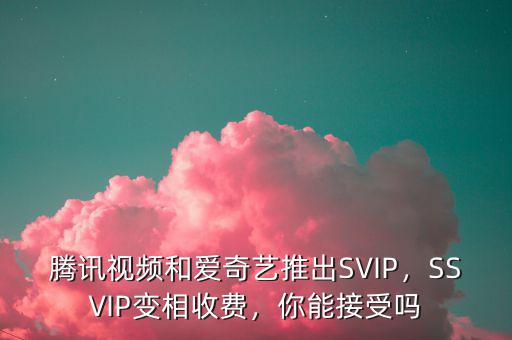 騰訊視頻和愛奇藝推出SVIP，SSVIP變相收費，你能接受嗎