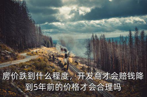 房?jī)r(jià)跌到什么程度，開發(fā)商才會(huì)賠錢降到5年前的價(jià)格才會(huì)合理嗎