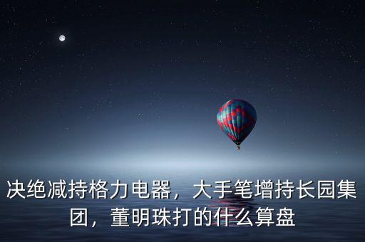 決絕減持格力電器，大手筆增持長(zhǎng)園集團(tuán)，董明珠打的什么算盤
