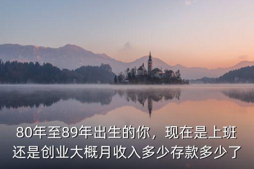 80年至89年出生的你，現(xiàn)在是上班還是創(chuàng)業(yè)大概月收入多少存款多少了
