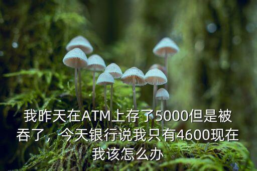 我昨天在ATM上存了5000但是被吞了，今天銀行說我只有4600現(xiàn)在我該怎么辦