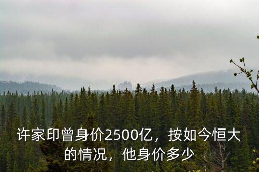 許家印曾身價(jià)2500億，按如今恒大的情況，他身價(jià)多少