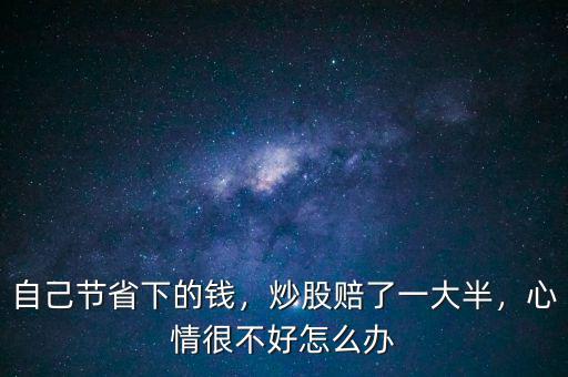 自己節(jié)省下的錢，炒股賠了一大半，心情很不好怎么辦