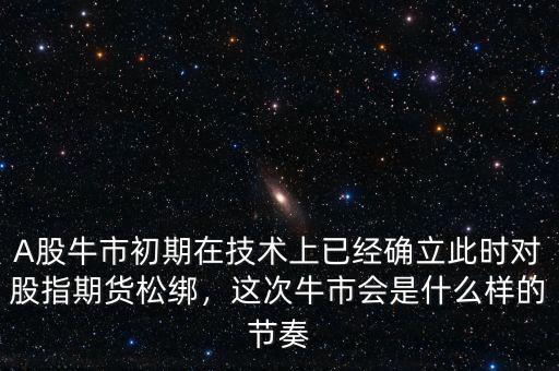 A股牛市初期在技術(shù)上已經(jīng)確立此時(shí)對(duì)股指期貨松綁，這次牛市會(huì)是什么樣的節(jié)奏