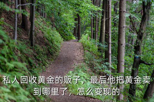 私人回收黃金的販子，最后他把黃金賣到哪里了，怎么變現(xiàn)的