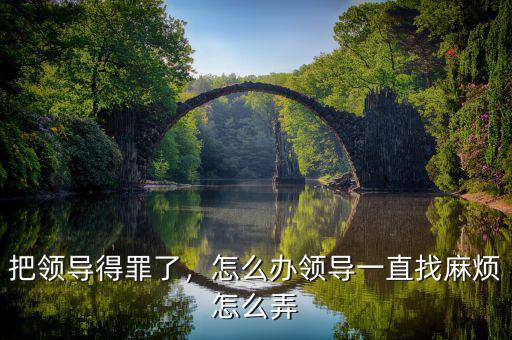 把領(lǐng)導(dǎo)得罪了，怎么辦領(lǐng)導(dǎo)一直找麻煩怎么弄