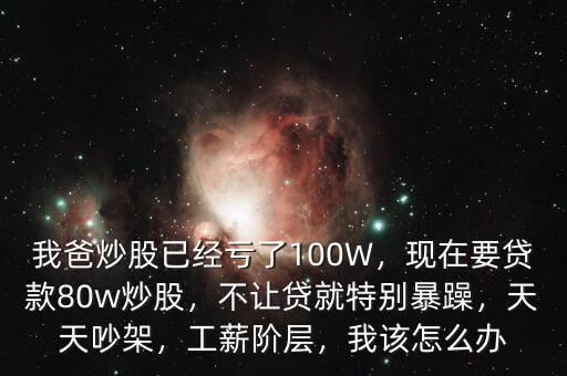 我爸炒股已經(jīng)虧了100W，現(xiàn)在要貸款80w炒股，不讓貸就特別暴躁，天天吵架，工薪階層，我該怎么辦