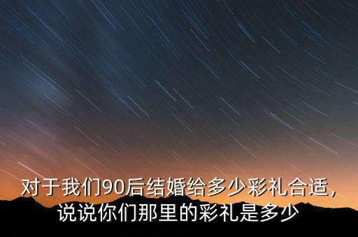 對(duì)于我們90后結(jié)婚給多少彩禮合適，說(shuō)說(shuō)你們那里的彩禮是多少