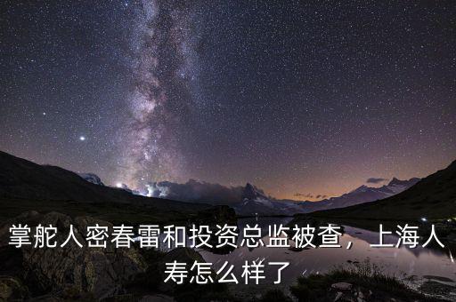 掌舵人密春雷和投資總監(jiān)被查，上海人壽怎么樣了