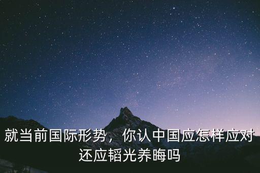 就當(dāng)前國(guó)際形勢(shì)，你認(rèn)中國(guó)應(yīng)怎樣應(yīng)對(duì)還應(yīng)韜光養(yǎng)晦嗎