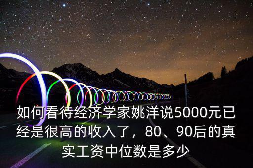 如何看待經(jīng)濟(jì)學(xué)家姚洋說5000元已經(jīng)是很高的收入了，80、90后的真實(shí)工資中位數(shù)是多少