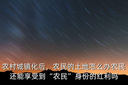 農(nóng)村城鎮(zhèn)化后，農(nóng)民的土地怎么辦農(nóng)民還能享受到“農(nóng)民”身份的紅利嗎